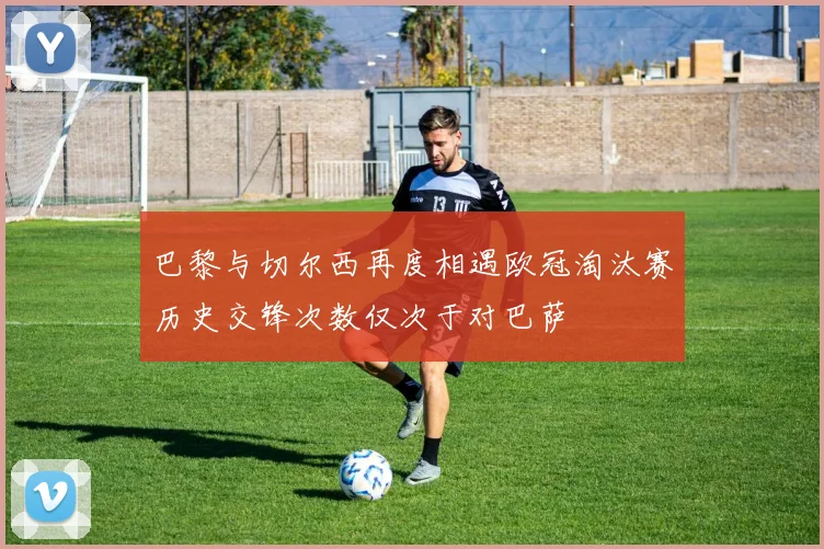 巴黎与切尔西再度相遇欧冠淘汰赛历史交锋次数仅次于对巴萨