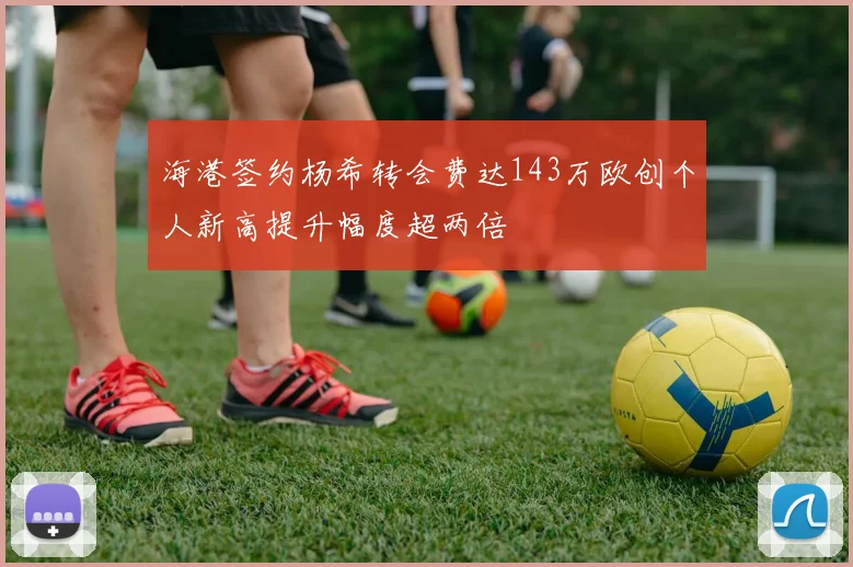 海港签约杨希转会费达143万欧创个人新高提升幅度超两倍