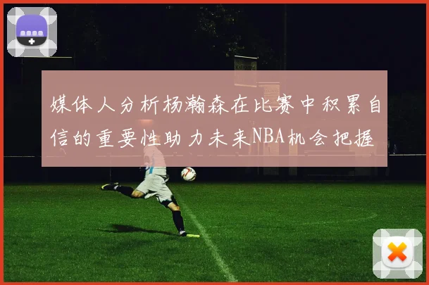 媒体人分析杨瀚森在比赛中积累自信的重要性助力未来NBA机会把握