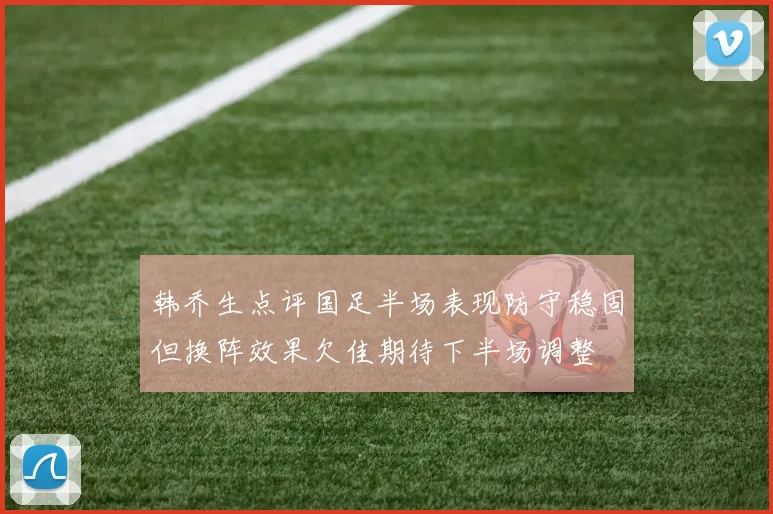 韩乔生点评国足半场表现防守稳固但换阵效果欠佳期待下半场调整