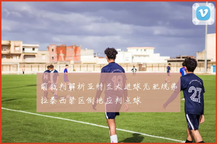 前裁判解析亚特兰大进球无犯规弗拉泰西禁区倒地应判点球