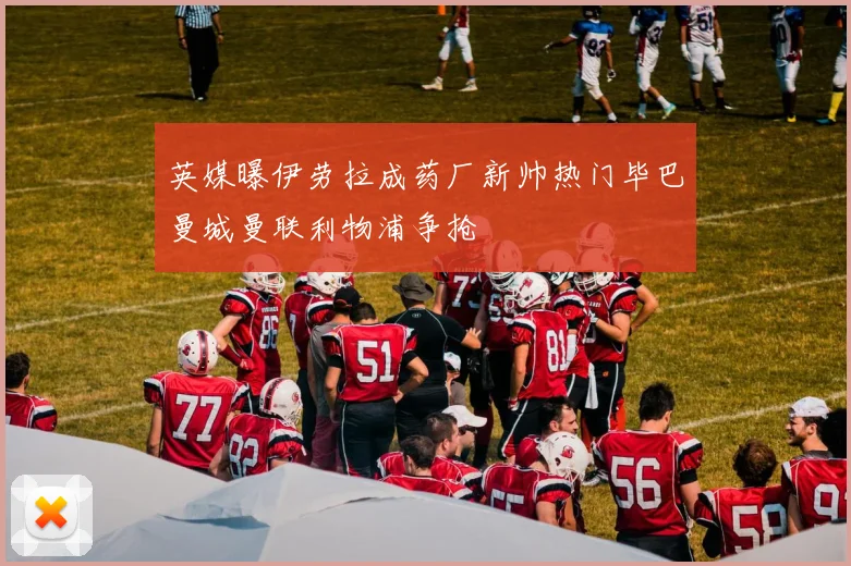 英媒曝伊劳拉成药厂新帅热门毕巴曼城曼联利物浦争抢