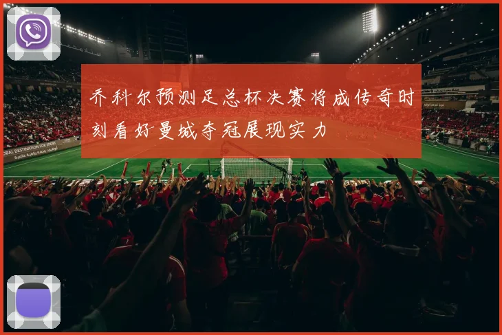 乔科尔预测足总杯决赛将成传奇时刻看好曼城夺冠展现实力
