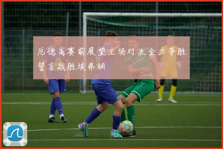 厄德高赛前展望主场对决全力争胜誓言战胜埃弗顿