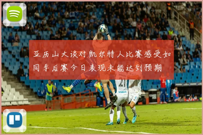 亚历山大谈对凯尔特人比赛感受如同季后赛今日表现未能达到预期