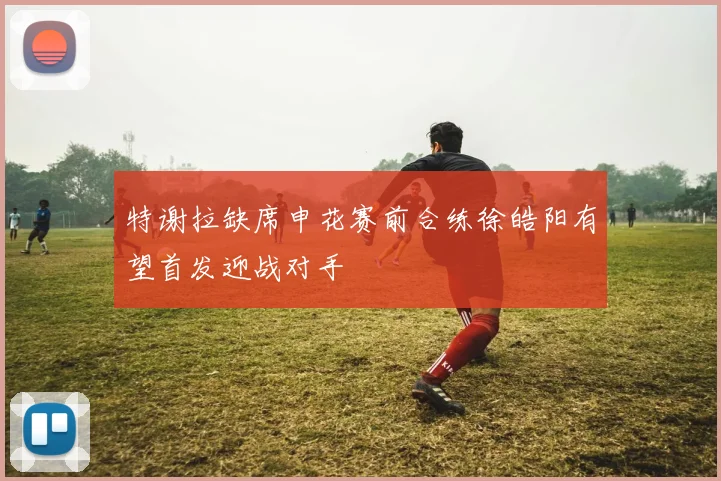 特谢拉缺席申花赛前合练徐皓阳有望首发迎战对手