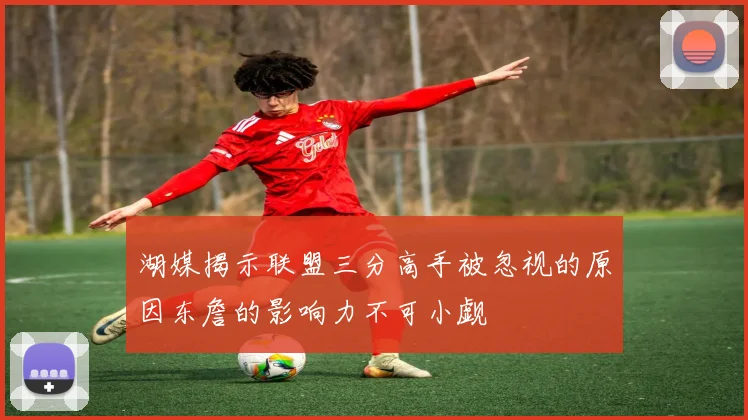 湖媒揭示联盟三分高手被忽视的原因东詹的影响力不可小觑
