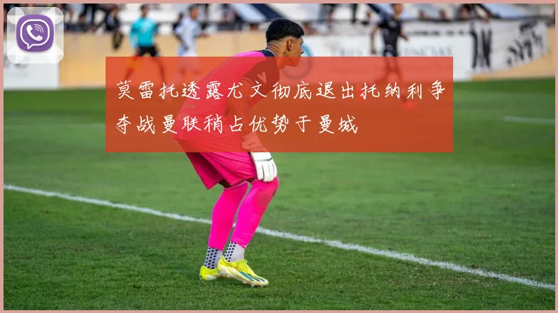 莫雷托透露尤文彻底退出托纳利争夺战曼联稍占优势于曼城