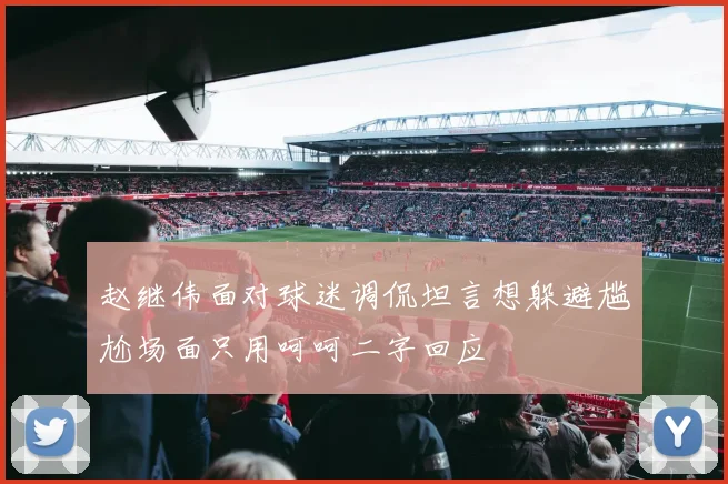 赵继伟面对球迷调侃坦言想躲避尴尬场面只用呵呵二字回应