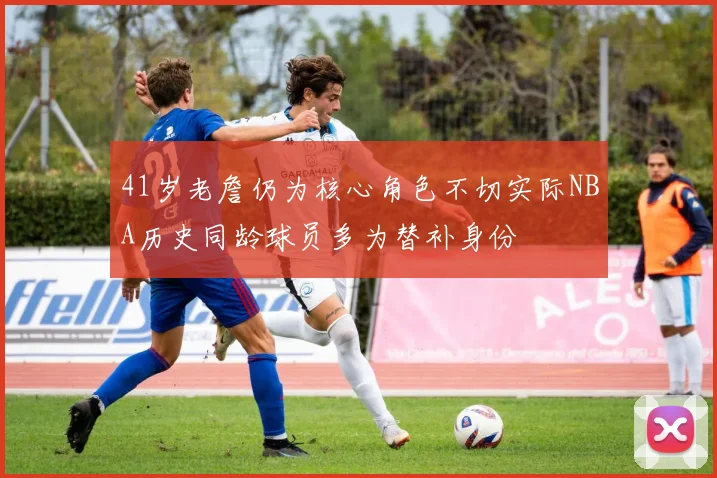 41岁老詹仍为核心角色不切实际NBA历史同龄球员多为替补身份