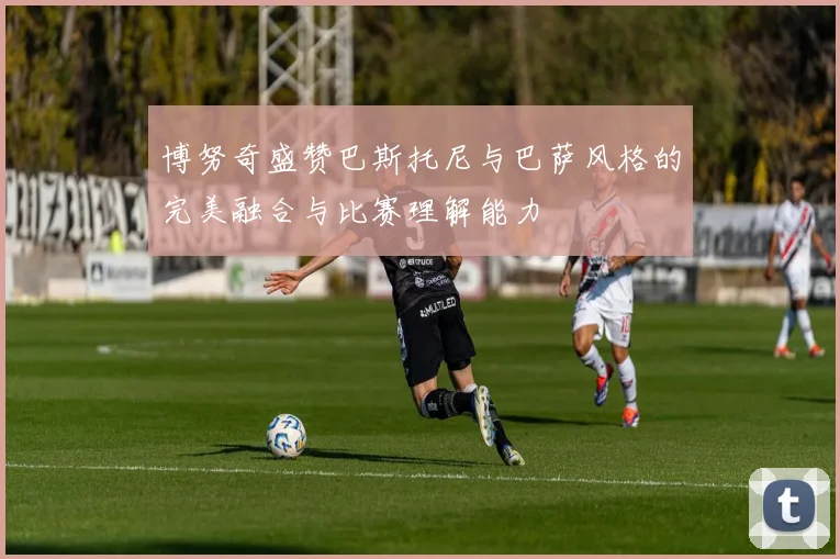 博努奇盛赞巴斯托尼与巴萨风格的完美融合与比赛理解能力