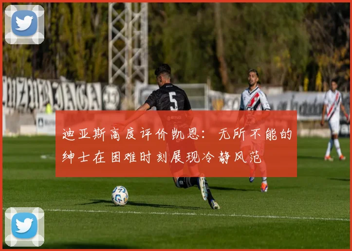 迪亚斯高度评价凯恩：无所不能的绅士在困难时刻展现冷静风范
