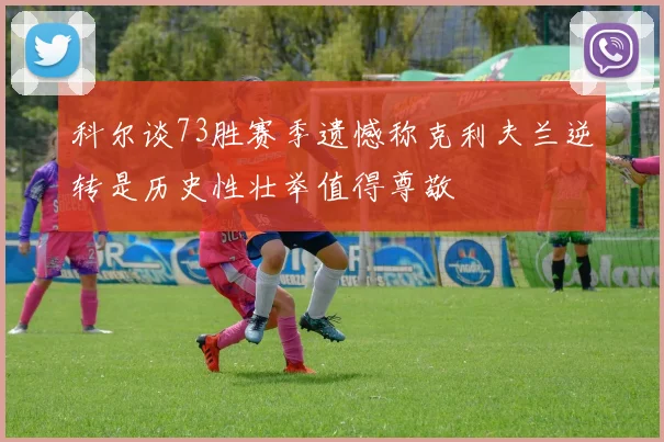 科尔谈73胜赛季遗憾称克利夫兰逆转是历史性壮举值得尊敬