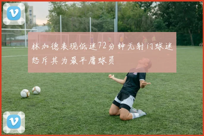 林加德表现低迷72分钟无射门球迷怒斥其为最平庸球员