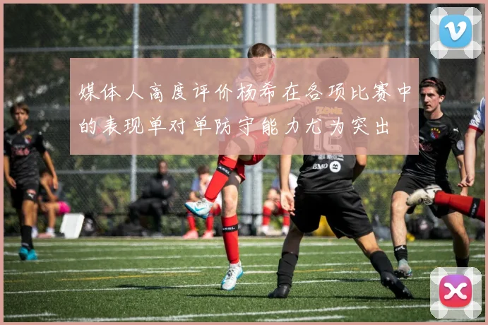 媒体人高度评价杨希在各项比赛中的表现单对单防守能力尤为突出