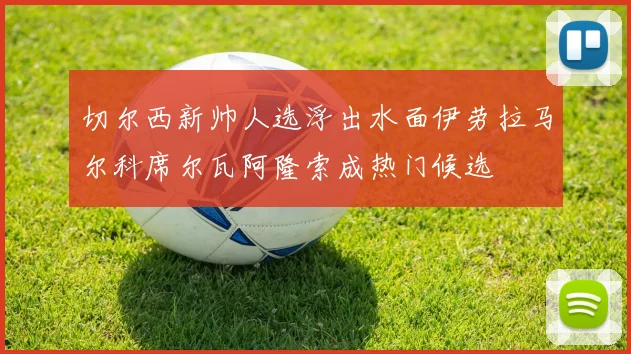 切尔西新帅人选浮出水面伊劳拉马尔科席尔瓦阿隆索成热门候选