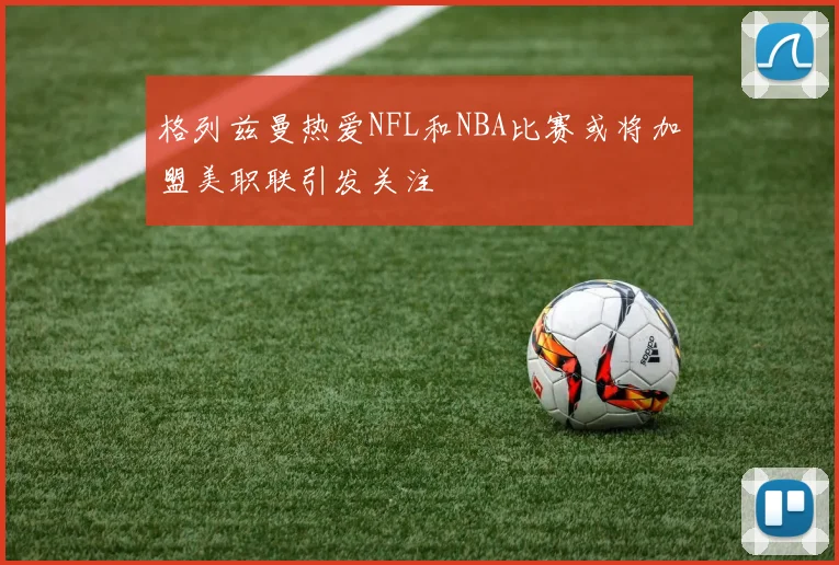 格列兹曼热爱NFL和NBA比赛或将加盟美职联引发关注