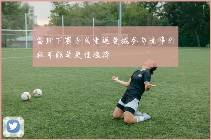 雷斯下赛季或重返曼城参与竞争外租可能是更佳选择