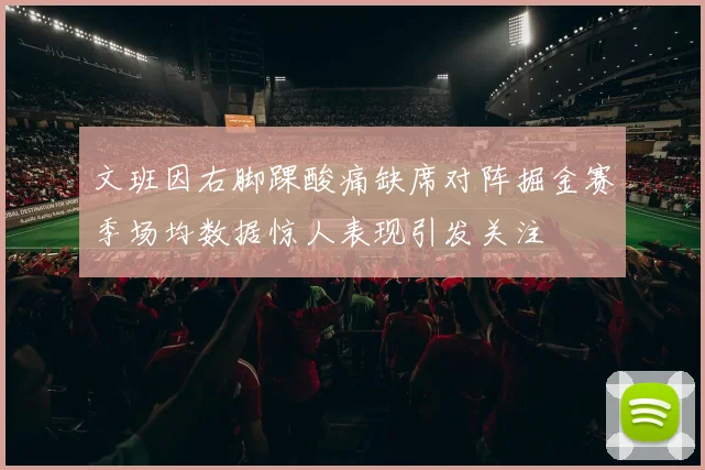 文班因右脚踝酸痛缺席对阵掘金赛季场均数据惊人表现引发关注