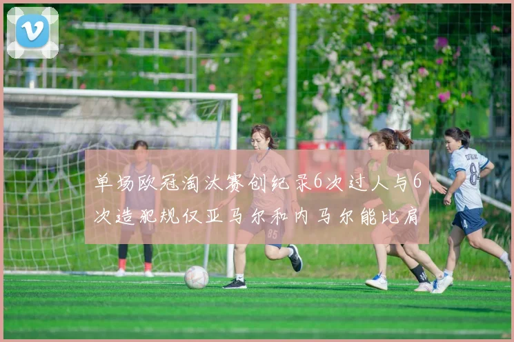 单场欧冠淘汰赛创纪录6次过人与6次造犯规仅亚马尔和内马尔能比肩